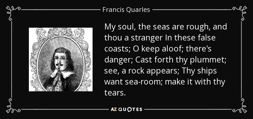 My soul, the seas are rough, and thou a stranger In these false coasts; O keep aloof; there's danger; Cast forth thy plummet; see, a rock appears; Thy ships want sea-room; make it with thy tears. - Francis Quarles