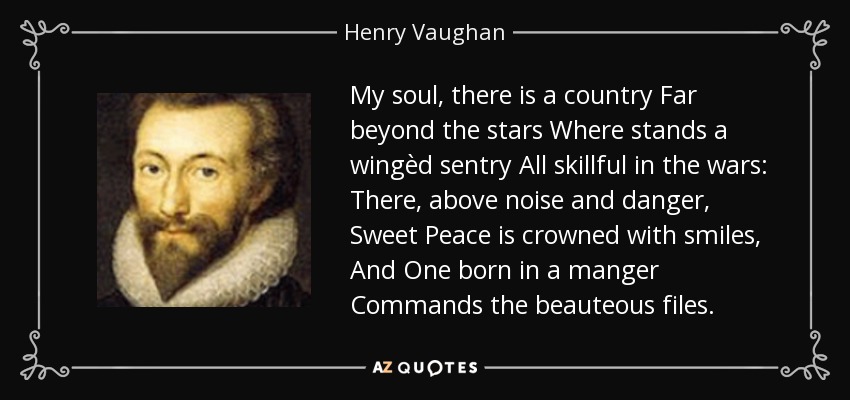 My soul, there is a country Far beyond the stars Where stands a wingèd sentry All skillful in the wars: There, above noise and danger, Sweet Peace is crowned with smiles, And One born in a manger Commands the beauteous files. - Henry Vaughan