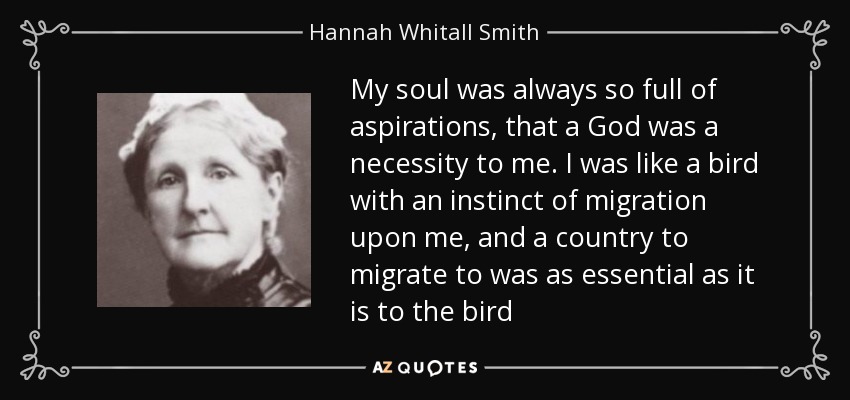 My soul was always so full of aspirations, that a God was a necessity to me. I was like a bird with an instinct of migration upon me, and a country to migrate to was as essential as it is to the bird - Hannah Whitall Smith