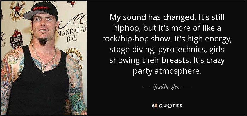 My sound has changed. It's still hiphop, but it's more of like a rock/hip-hop show. It's high energy, stage diving, pyrotechnics, girls showing their breasts. It's crazy party atmosphere. - Vanilla Ice