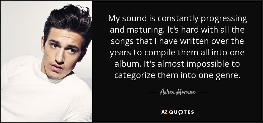 My sound is constantly progressing and maturing. It's hard with all the songs that I have written over the years to compile them all into one album. It's almost impossible to categorize them into one genre. - Asher Monroe