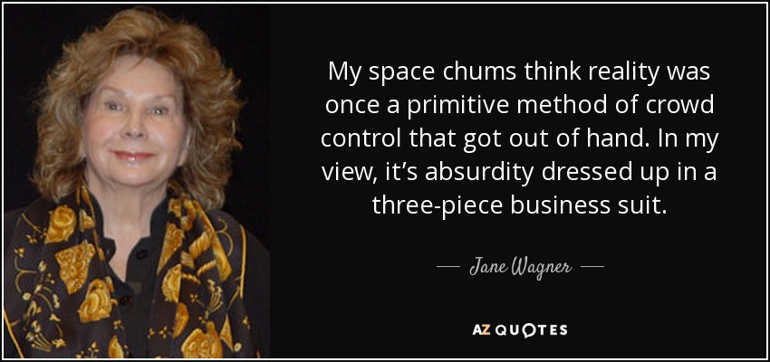 My space chums think reality was once a primitive method of crowd control that got out of hand. In my view, it’s absurdity dressed up in a three-piece business suit. - Jane Wagner