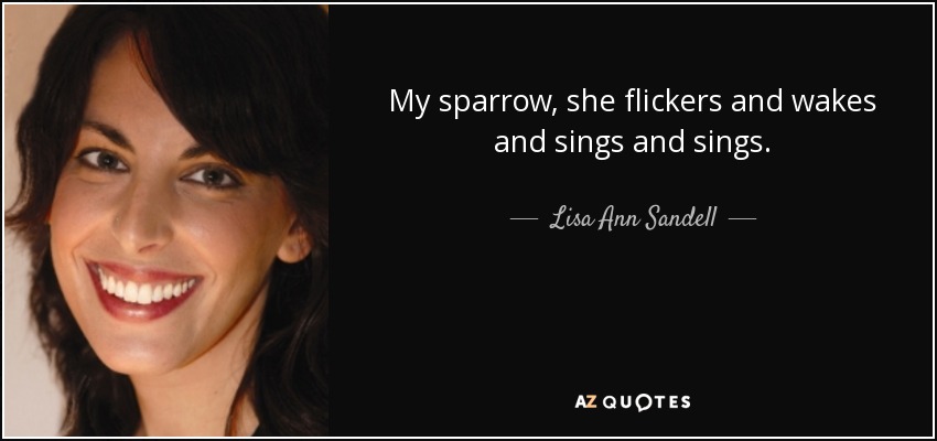 My sparrow, she flickers and wakes and sings and sings. - Lisa Ann Sandell