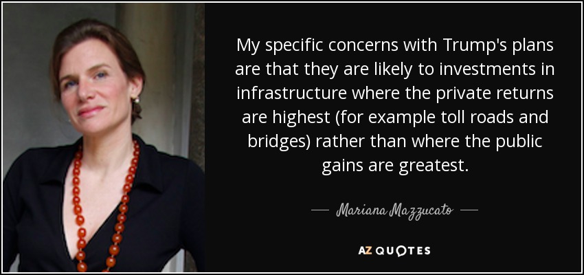 My specific concerns with Trump's plans are that they are likely to investments in infrastructure where the private returns are highest (for example toll roads and bridges) rather than where the public gains are greatest. - Mariana Mazzucato