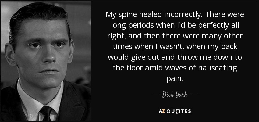 My spine healed incorrectly. There were long periods when I'd be perfectly all right, and then there were many other times when I wasn't, when my back would give out and throw me down to the floor amid waves of nauseating pain. - Dick York