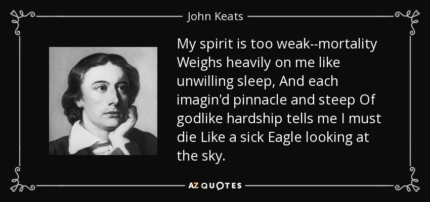 My spirit is too weak--mortality Weighs heavily on me like unwilling sleep, And each imagin'd pinnacle and steep Of godlike hardship tells me I must die Like a sick Eagle looking at the sky. - John Keats