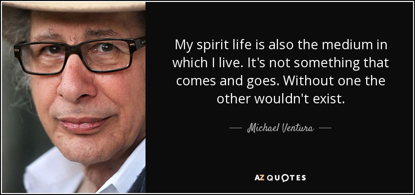 My spirit life is also the medium in which I live. It's not something that comes and goes. Without one the other wouldn't exist. - Michael Ventura