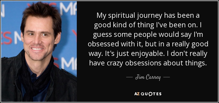 My spiritual journey has been a good kind of thing I've been on. I guess some people would say I'm obsessed with it, but in a really good way. It's just enjoyable. I don't really have crazy obsessions about things. - Jim Carrey