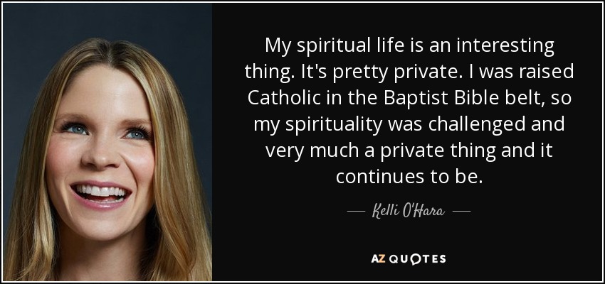 My spiritual life is an interesting thing. It's pretty private. I was raised Catholic in the Baptist Bible belt, so my spirituality was challenged and very much a private thing and it continues to be. - Kelli O'Hara