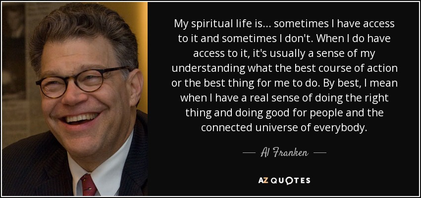My spiritual life is... sometimes I have access to it and sometimes I don't. When I do have access to it, it's usually a sense of my understanding what the best course of action or the best thing for me to do. By best, I mean when I have a real sense of doing the right thing and doing good for people and the connected universe of everybody. - Al Franken