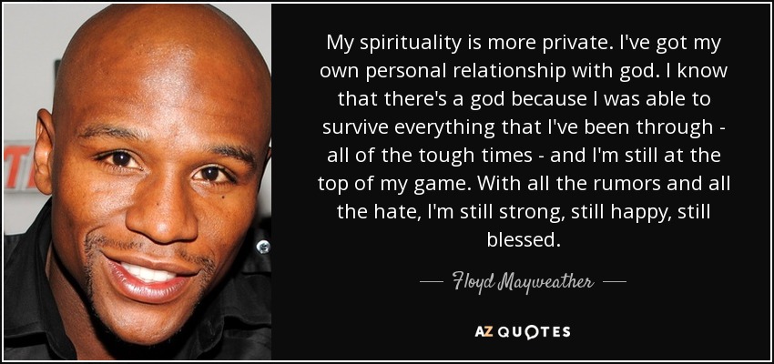 My spirituality is more private. I've got my own personal relationship with god. I know that there's a god because I was able to survive everything that I've been through - all of the tough times - and I'm still at the top of my game. With all the rumors and all the hate, I'm still strong, still happy, still blessed. - Floyd Mayweather, Jr.