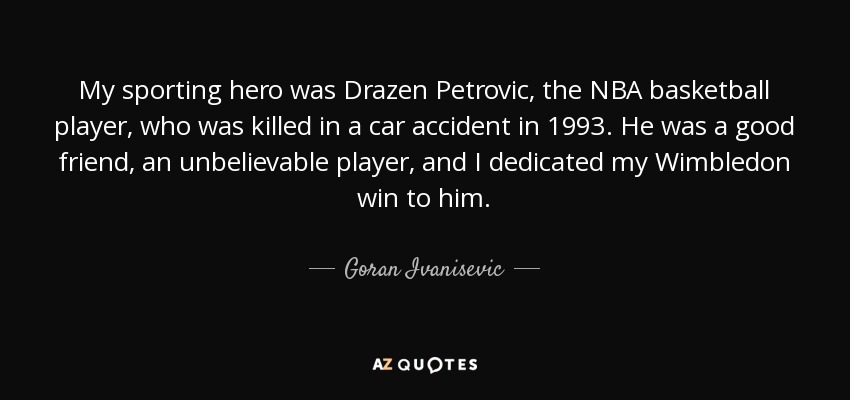My sporting hero was Drazen Petrovic, the NBA basketball player, who was killed in a car accident in 1993. He was a good friend, an unbelievable player, and I dedicated my Wimbledon win to him. - Goran Ivanisevic