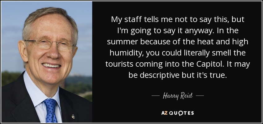 My staff tells me not to say this, but I'm going to say it anyway. In the summer because of the heat and high humidity, you could literally smell the tourists coming into the Capitol. It may be descriptive but it's true. - Harry Reid