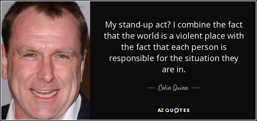 My stand-up act? I combine the fact that the world is a violent place with the fact that each person is responsible for the situation they are in. - Colin Quinn