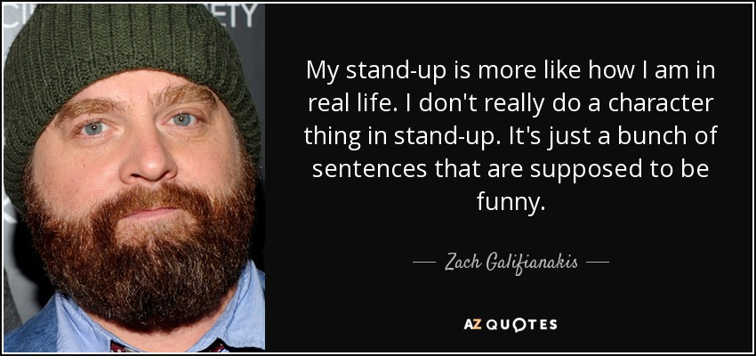 My stand-up is more like how I am in real life. I don't really do a character thing in stand-up. It's just a bunch of sentences that are supposed to be funny. - Zach Galifianakis
