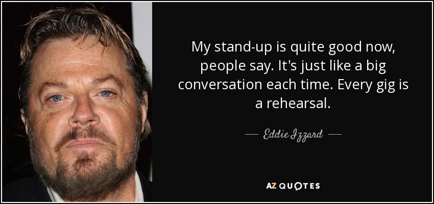 My stand-up is quite good now, people say. It's just like a big conversation each time. Every gig is a rehearsal. - Eddie Izzard
