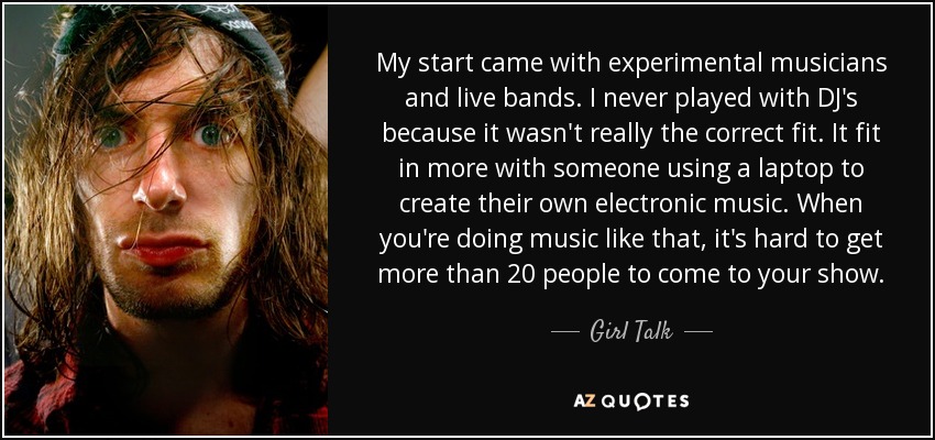 My start came with experimental musicians and live bands. I never played with DJ's because it wasn't really the correct fit. It fit in more with someone using a laptop to create their own electronic music. When you're doing music like that, it's hard to get more than 20 people to come to your show. - Girl Talk