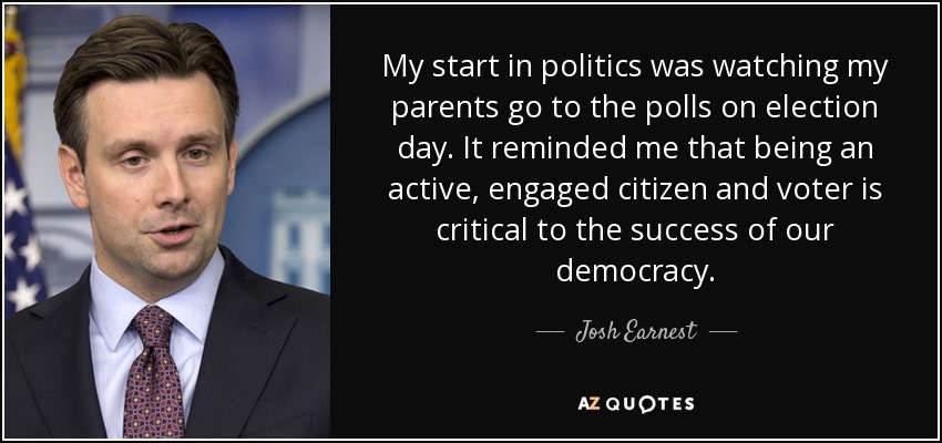 My start in politics was watching my parents go to the polls on election day. It reminded me that being an active, engaged citizen and voter is critical to the success of our democracy. - Josh Earnest