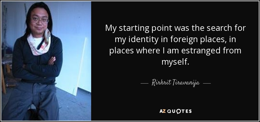 My starting point was the search for my identity in foreign places, in places where I am estranged from myself. - Rirkrit Tiravanija