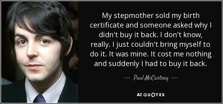 My stepmother sold my birth certificate and someone asked why I didn't buy it back. I don't know, really. I just couldn't bring myself to do it. It was mine. It cost me nothing and suddenly I had to buy it back. - Paul McCartney