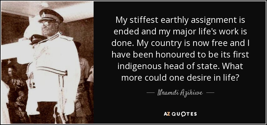 My stiffest earthly assignment is ended and my major life's work is done. My country is now free and I have been honoured to be its first indigenous head of state. What more could one desire in life? - Nnamdi Azikiwe