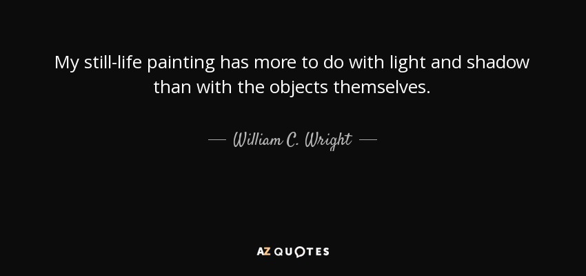 My still-life painting has more to do with light and shadow than with the objects themselves. - William C. Wright
