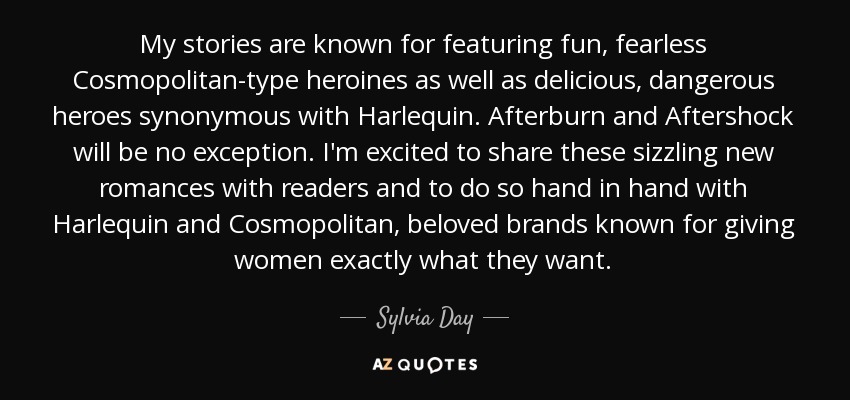 My stories are known for featuring fun, fearless Cosmopolitan-type heroines as well as delicious, dangerous heroes synonymous with Harlequin. Afterburn and Aftershock will be no exception. I'm excited to share these sizzling new romances with readers and to do so hand in hand with Harlequin and Cosmopolitan, beloved brands known for giving women exactly what they want. - Sylvia Day
