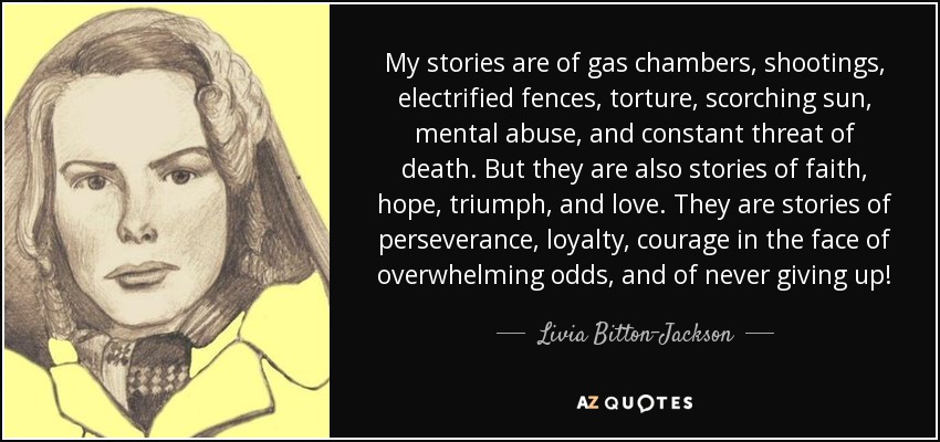 My stories are of gas chambers, shootings, electrified fences, torture, scorching sun, mental abuse, and constant threat of death. But they are also stories of faith, hope, triumph, and love. They are stories of perseverance, loyalty, courage in the face of overwhelming odds, and of never giving up! - Livia Bitton-Jackson