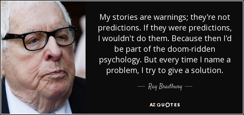 My stories are warnings; they're not predictions. If they were predictions, I wouldn't do them. Because then I'd be part of the doom-ridden psychology. But every time I name a problem, I try to give a solution. - Ray Bradbury