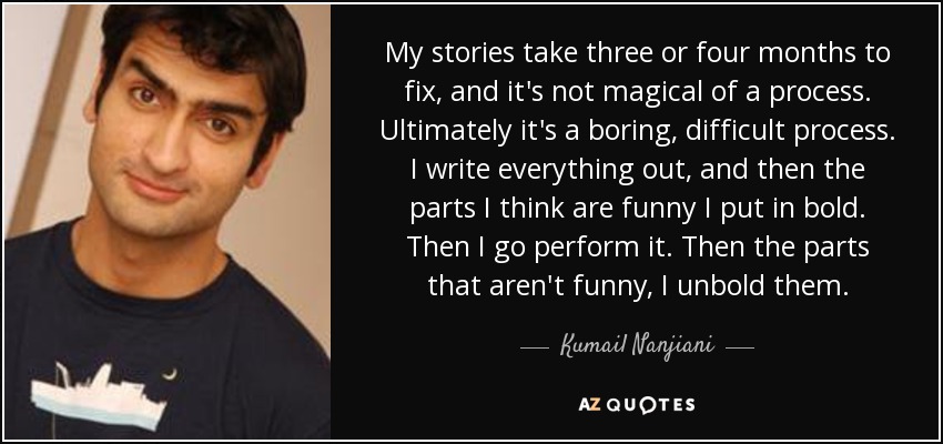 My stories take three or four months to fix, and it's not magical of a process. Ultimately it's a boring, difficult process. I write everything out, and then the parts I think are funny I put in bold. Then I go perform it. Then the parts that aren't funny, I unbold them. - Kumail Nanjiani