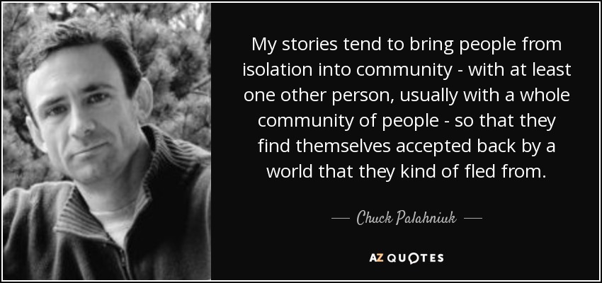 My stories tend to bring people from isolation into community - with at least one other person, usually with a whole community of people - so that they find themselves accepted back by a world that they kind of fled from. - Chuck Palahniuk