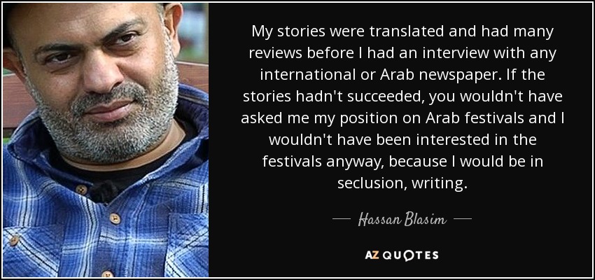 My stories were translated and had many reviews before I had an interview with any international or Arab newspaper. If the stories hadn't succeeded, you wouldn't have asked me my position on Arab festivals and I wouldn't have been interested in the festivals anyway, because I would be in seclusion, writing. - Hassan Blasim
