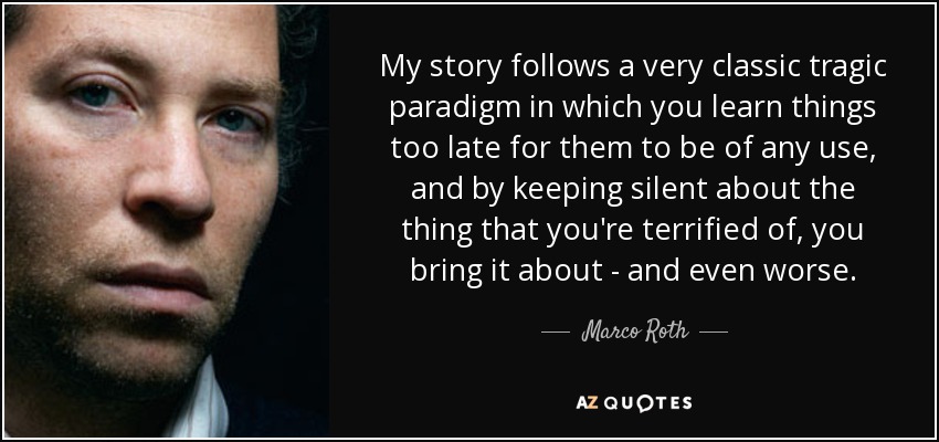 My story follows a very classic tragic paradigm in which you learn things too late for them to be of any use, and by keeping silent about the thing that you're terrified of, you bring it about - and even worse. - Marco Roth