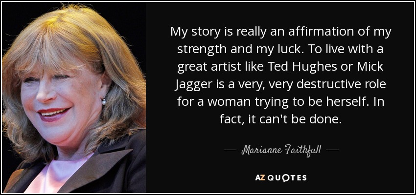 My story is really an affirmation of my strength and my luck. To live with a great artist like Ted Hughes or Mick Jagger is a very, very destructive role for a woman trying to be herself. In fact, it can't be done. - Marianne Faithfull