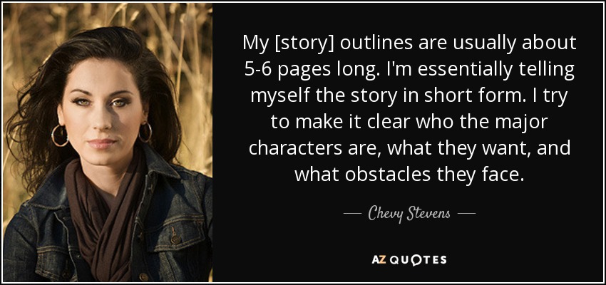My [story] outlines are usually about 5-6 pages long. I'm essentially telling myself the story in short form. I try to make it clear who the major characters are, what they want, and what obstacles they face. - Chevy Stevens