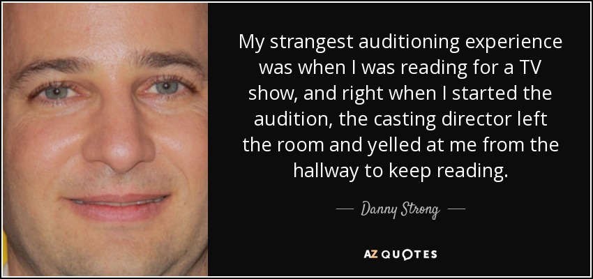 My strangest auditioning experience was when I was reading for a TV show, and right when I started the audition, the casting director left the room and yelled at me from the hallway to keep reading. - Danny Strong