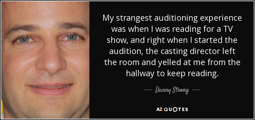 My strangest auditioning experience was when I was reading for a TV show, and right when I started the audition, the casting director left the room and yelled at me from the hallway to keep reading. - Danny Strong