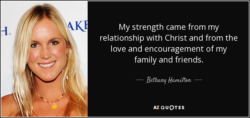 My strength came from my relationship with Christ and from the love and encouragement of my family and friends. - Bethany Hamilton