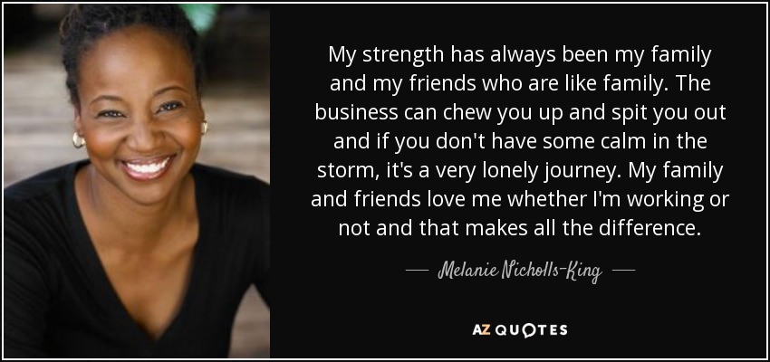 My strength has always been my family and my friends who are like family. The business can chew you up and spit you out and if you don't have some calm in the storm, it's a very lonely journey. My family and friends love me whether I'm working or not and that makes all the difference. - Melanie Nicholls-King