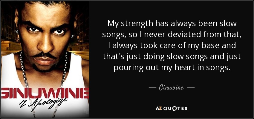 My strength has always been slow songs, so I never deviated from that, I always took care of my base and that's just doing slow songs and just pouring out my heart in songs. - Ginuwine