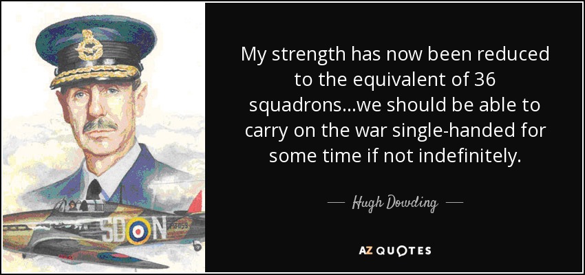 My strength has now been reduced to the equivalent of 36 squadrons...we should be able to carry on the war single-handed for some time if not indefinitely. - Hugh Dowding, 1st Baron Dowding