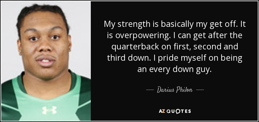 My strength is basically my get off. It is overpowering. I can get after the quarterback on first, second and third down. I pride myself on being an every down guy. - Darius Philon