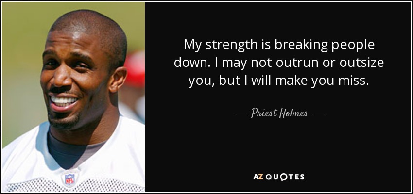 My strength is breaking people down. I may not outrun or outsize you, but I will make you miss. - Priest Holmes