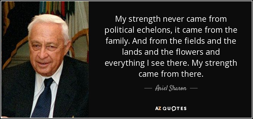 My strength never came from political echelons, it came from the family. And from the fields and the lands and the flowers and everything I see there. My strength came from there. - Ariel Sharon