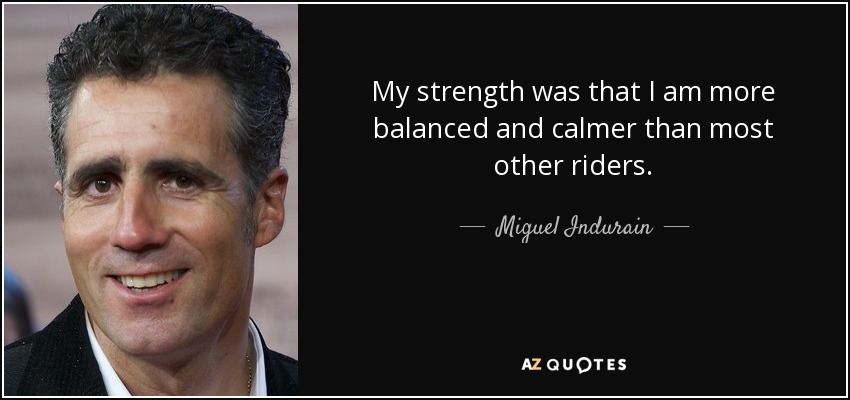 My strength was that I am more balanced and calmer than most other riders. - Miguel Indurain
