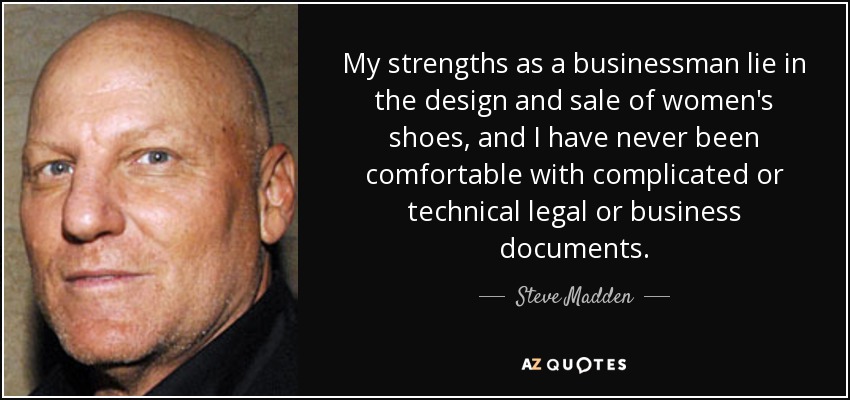 My strengths as a businessman lie in the design and sale of women's shoes, and I have never been comfortable with complicated or technical legal or business documents. - Steve Madden
