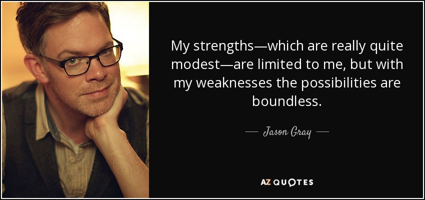 My strengths—which are really quite modest—are limited to me, but with my weaknesses the possibilities are boundless. - Jason Gray