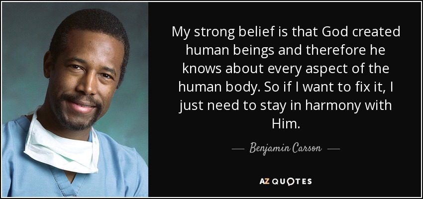 My strong belief is that God created human beings and therefore he knows about every aspect of the human body. So if I want to fix it, I just need to stay in harmony with Him. - Benjamin Carson