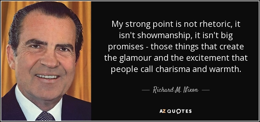 My strong point is not rhetoric , it isn't showmanship, it isn't big promises - those things that create the glamour and the excitement that people call charisma and warmth. - Richard M. Nixon