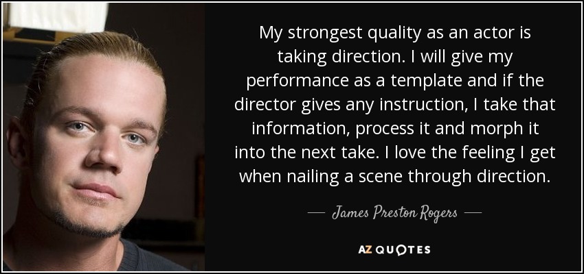 My strongest quality as an actor is taking direction. I will give my performance as a template and if the director gives any instruction, I take that information, process it and morph it into the next take. I love the feeling I get when nailing a scene through direction. - James Preston Rogers